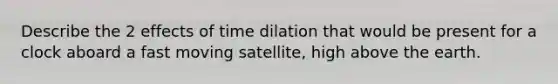 Describe the 2 effects of time dilation that would be present for a clock aboard a fast moving satellite, high above the earth.