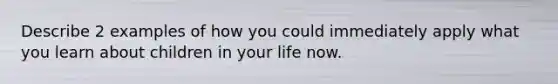 Describe 2 examples of how you could immediately apply what you learn about children in your life now.