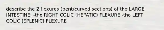 describe the 2 flexures (bent/curved sections) of the LARGE INTESTINE: -the RIGHT COLIC (HEPATIC) FLEXURE -the LEFT COLIC (SPLENIC) FLEXURE