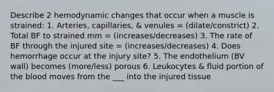 Describe 2 hemodynamic changes that occur when a muscle is strained: 1. Arteries, capillaries, & venules = (dilate/constrict) 2. Total BF to strained mm = (increases/decreases) 3. The rate of BF through the injured site = (increases/decreases) 4. Does hemorrhage occur at the injury site? 5. The endothelium (BV wall) becomes (more/less) porous 6. Leukocytes & fluid portion of the blood moves from the ___ into the injured tissue