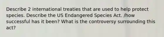 Describe 2 international treaties that are used to help protect species. Describe the US Endangered Species Act. /how successful has it been? What is the controversy surrounding this act?