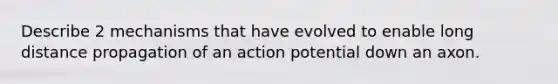 Describe 2 mechanisms that have evolved to enable long distance propagation of an action potential down an axon.