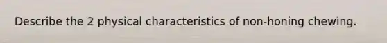 Describe the 2 physical characteristics of non-honing chewing.