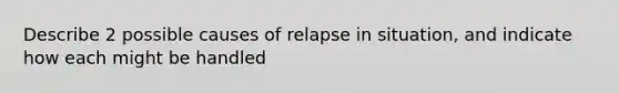 Describe 2 possible causes of relapse in situation, and indicate how each might be handled