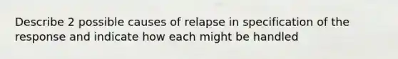 Describe 2 possible causes of relapse in specification of the response and indicate how each might be handled