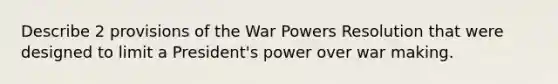 Describe 2 provisions of the War Powers Resolution that were designed to limit a President's power over war making.