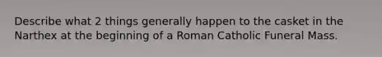 Describe what 2 things generally happen to the casket in the Narthex at the beginning of a Roman Catholic Funeral Mass.