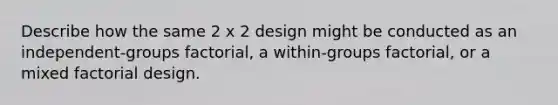 Describe how the same 2 x 2 design might be conducted as an independent-groups factorial, a within-groups factorial, or a mixed factorial design.