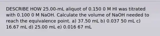 DESCRIBE HOW 25.00-mL aliquot of 0.150 0 M HI was titrated with 0.100 0 M NaOH. Calculate the volume of NaOH needed to reach the equivalence point. a) 37.50 mL b) 0.037 50 mL c) 16.67 mL d) 25.00 mL e) 0.016 67 mL