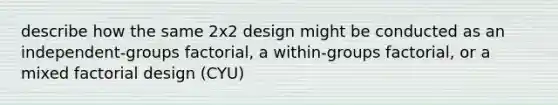 describe how the same 2x2 design might be conducted as an independent-groups factorial, a within-groups factorial, or a mixed factorial design (CYU)