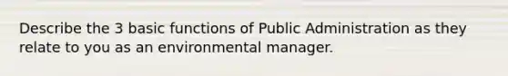 Describe the 3 basic functions of Public Administration as they relate to you as an environmental manager.