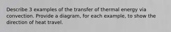 Describe 3 examples of the transfer of thermal energy via convection. Provide a diagram, for each example, to show the direction of heat travel.