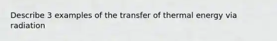 Describe 3 examples of the transfer of thermal energy via radiation