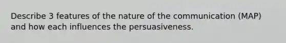 Describe 3 features of the nature of the communication (MAP) and how each influences the persuasiveness.