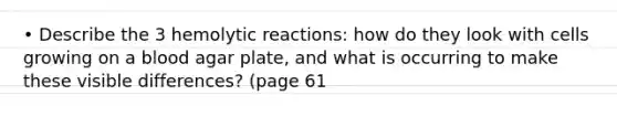 • Describe the 3 hemolytic reactions: how do they look with cells growing on a blood agar plate, and what is occurring to make these visible differences? (page 61