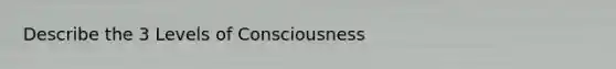 Describe the 3 Levels of Consciousness