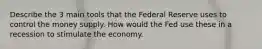 Describe the 3 main tools that the Federal Reserve uses to control the money supply. How would the Fed use these in a recession to stimulate the economy.