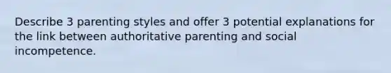 Describe 3 parenting styles and offer 3 potential explanations for the link between authoritative parenting and social incompetence.