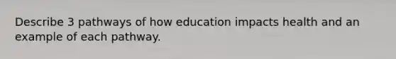 Describe 3 pathways of how education impacts health and an example of each pathway.