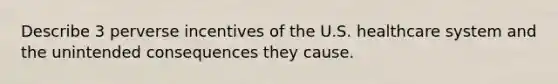 Describe 3 perverse incentives of the U.S. healthcare system and the unintended consequences they cause.