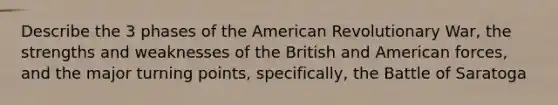 Describe the 3 phases of the American Revolutionary War, the strengths and weaknesses of the British and American forces, and the major turning points, specifically, the Battle of Saratoga