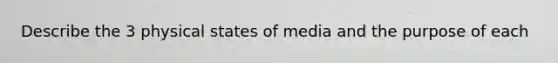 Describe the 3 physical states of media and the purpose of each