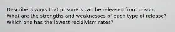 Describe 3 ways that prisoners can be released from prison. What are the strengths and weaknesses of each type of release? Which one has the lowest recidivism rates?