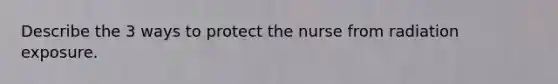 Describe the 3 ways to protect the nurse from radiation exposure.