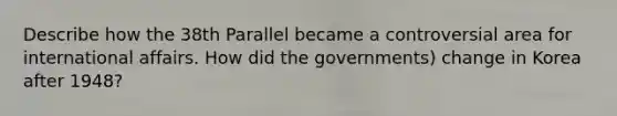 Describe how the 38th Parallel became a controversial area for international affairs. How did the governments) change in Korea after 1948?