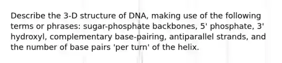 Describe the 3-D structure of DNA, making use of the following terms or phrases: sugar-phosphate backbones, 5' phosphate, 3' hydroxyl, complementary base-pairing, antiparallel strands, and the number of base pairs 'per turn' of the helix.