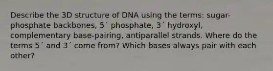 Describe the 3D structure of DNA using the terms: sugar-phosphate backbones, 5ˊ phosphate, 3ˊ hydroxyl, complementary base-pairing, antiparallel strands. Where do the terms 5ˊ and 3ˊ come from? Which bases always pair with each other?