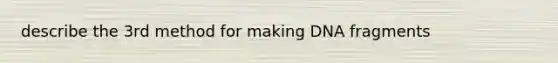 describe the 3rd method for making DNA fragments