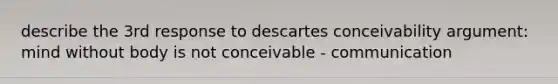 describe the 3rd response to descartes conceivability argument: mind without body is not conceivable - communication