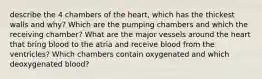 describe the 4 chambers of the heart, which has the thickest walls and why? Which are the pumping chambers and which the receiving chamber? What are the major vessels around the heart that bring blood to the atria and receive blood from the ventricles? Which chambers contain oxygenated and which deoxygenated blood?