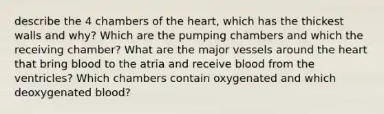 describe the 4 chambers of the heart, which has the thickest walls and why? Which are the pumping chambers and which the receiving chamber? What are the major vessels around the heart that bring blood to the atria and receive blood from the ventricles? Which chambers contain oxygenated and which deoxygenated blood?