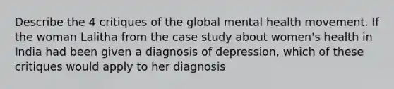 Describe the 4 critiques of the global mental health movement. If the woman Lalitha from the case study about women's health in India had been given a diagnosis of depression, which of these critiques would apply to her diagnosis