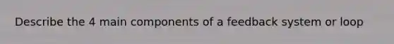 Describe the 4 main components of a feedback system or loop