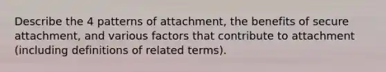 Describe the 4 patterns of attachment, the benefits of secure attachment, and various factors that contribute to attachment (including definitions of related terms).