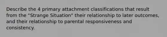 Describe the 4 primary attachment classifications that result from the "Strange Situation" their relationship to later outcomes, and their relationship to parental responsiveness and consistency.