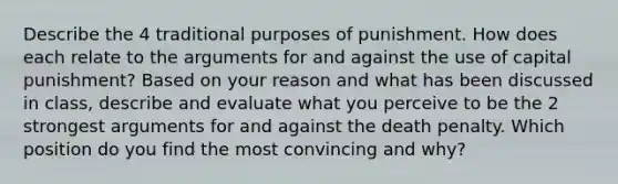 Describe the 4 traditional purposes of punishment. How does each relate to <a href='https://www.questionai.com/knowledge/kX9kaOpm3q-the-argument' class='anchor-knowledge'>the argument</a>s for and against the use of capital punishment? Based on your reason and what has been discussed in class, describe and evaluate what you perceive to be the 2 strongest arguments for and against the death penalty. Which position do you find the most convincing and why?