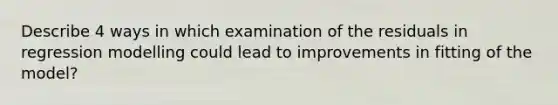 Describe 4 ways in which examination of the residuals in regression modelling could lead to improvements in fitting of the model?