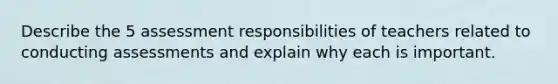 Describe the 5 assessment responsibilities of teachers related to conducting assessments and explain why each is important.