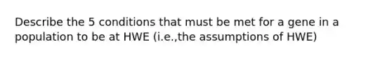 Describe the 5 conditions that must be met for a gene in a population to be at HWE (i.e.,the assumptions of HWE)