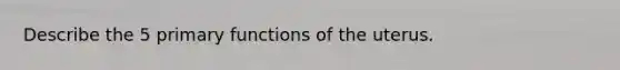 Describe the 5 primary functions of the uterus.