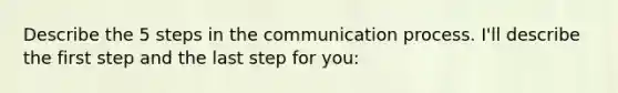 Describe the 5 steps in the communication process. I'll describe the first step and the last step for you: