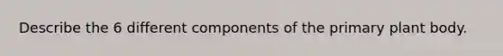 Describe the 6 different components of the primary plant body.