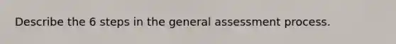 Describe the 6 steps in the general assessment process.