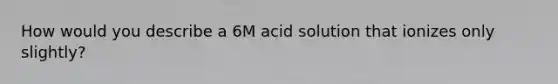 How would you describe a 6M acid solution that ionizes only slightly?