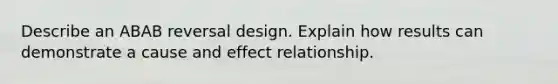 Describe an ABAB reversal design. Explain how results can demonstrate a cause and effect relationship.