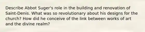 Describe Abbot Suger's role in the building and renovation of Saint-Denis. What was so revolutionary about his designs for the church? How did he conceive of the link between works of art and the divine realm?